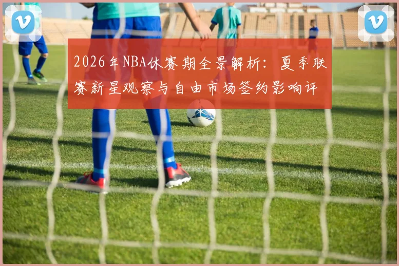 2026年NBA休赛期全景解析：夏季联赛新星观察与自由市场签约影响评估