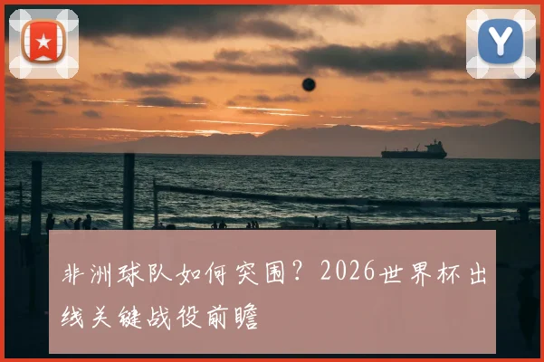 非洲球队如何突围?2026世界杯出线关键战役前瞻