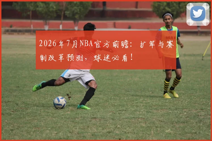 2026年7月NBA官方前瞻:扩军与赛制改革预测,球迷必看!