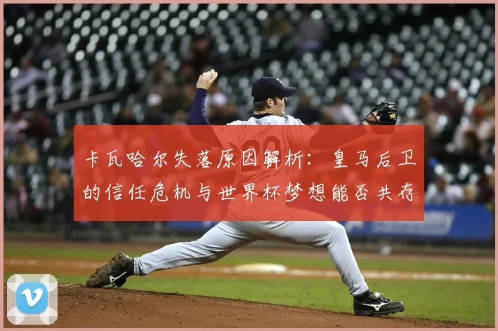 卡瓦哈尔失落原因解析：皇马后卫的信任危机与世界杯梦想能否共存？
