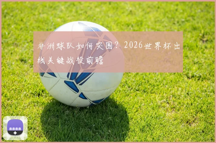 非洲球队如何突围?2026世界杯出线关键战役前瞻